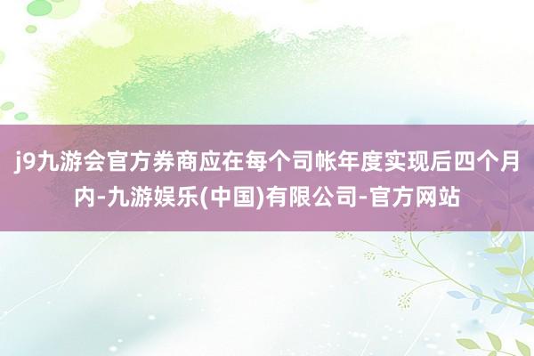 j9九游会官方券商应在每个司帐年度实现后四个月内-九游娱乐(中国)有限公司-官方网站