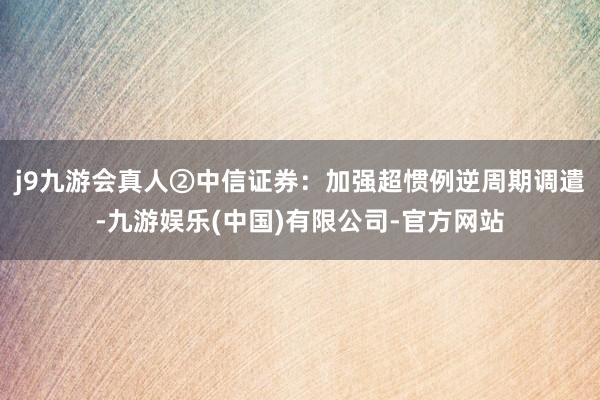 j9九游会真人②中信证券：加强超惯例逆周期调遣-九游娱乐(中国)有限公司-官方网站