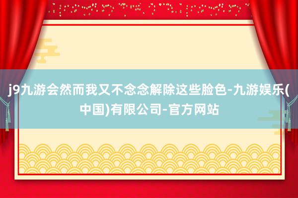 j9九游会然而我又不念念解除这些脸色-九游娱乐(中国)有限公司-官方网站