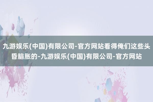 九游娱乐(中国)有限公司-官方网站看得俺们这些头昏脑胀的-九游娱乐(中国)有限公司-官方网站