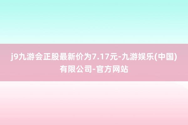 j9九游会正股最新价为7.17元-九游娱乐(中国)有限公司-官方网站