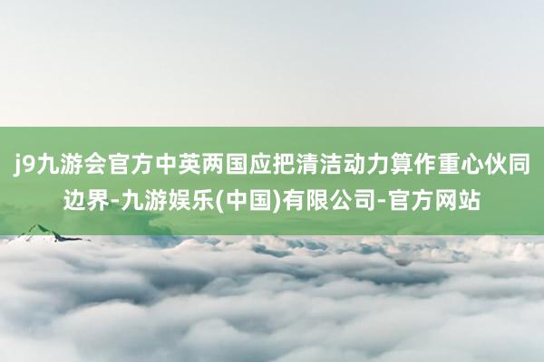 j9九游会官方中英两国应把清洁动力算作重心伙同边界-九游娱乐(中国)有限公司-官方网站