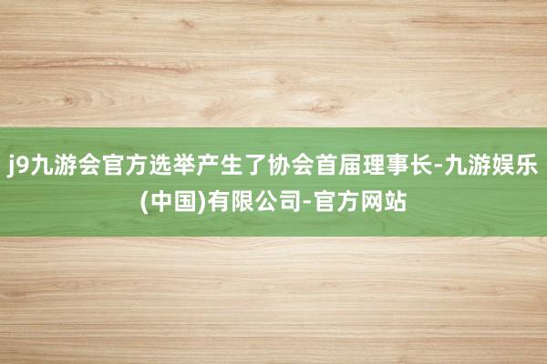 j9九游会官方选举产生了协会首届理事长-九游娱乐(中国)有限公司-官方网站