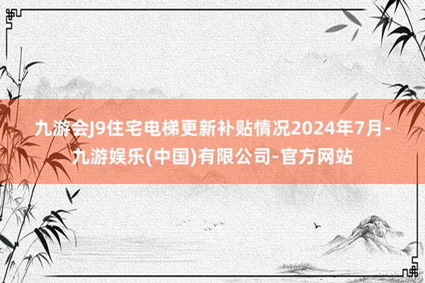 九游会J9　　住宅电梯更新补贴情况　　2024年7月-九游娱乐(中国)有限公司-官方网站