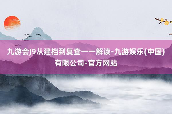 九游会J9从建档到复查一一解读-九游娱乐(中国)有限公司-官方网站