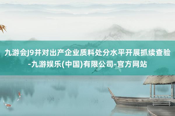 九游会J9并对出产企业质料处分水平开展抓续查验-九游娱乐(中国)有限公司-官方网站