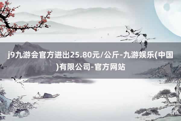 j9九游会官方进出25.80元/公斤-九游娱乐(中国)有限公司-官方网站