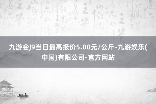 九游会J9当日最高报价5.00元/公斤-九游娱乐(中国)有限公司-官方网站