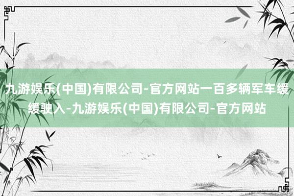 九游娱乐(中国)有限公司-官方网站一百多辆军车缓缓驶入-九游娱乐(中国)有限公司-官方网站