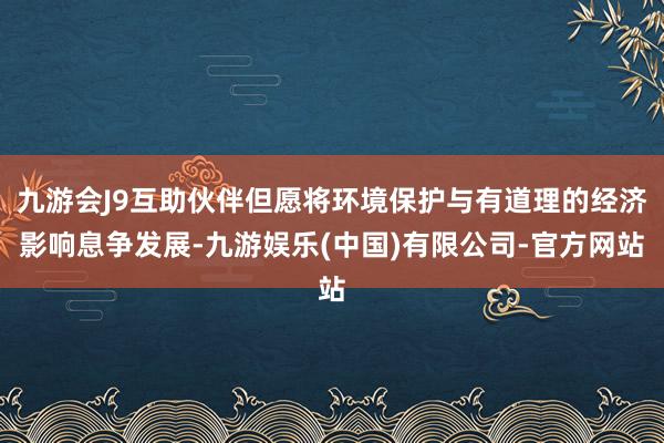 九游会J9互助伙伴但愿将环境保护与有道理的经济影响息争发展-九游娱乐(中国)有限公司-官方网站