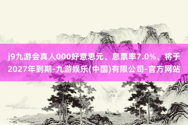 j9九游会真人000好意思元、息票率7.0%、将于2027年到期-九游娱乐(中国)有限公司-官方网站