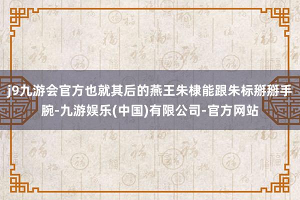 j9九游会官方也就其后的燕王朱棣能跟朱标掰掰手腕-九游娱乐(中国)有限公司-官方网站