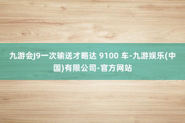 九游会J9一次输送才略达 9100 车-九游娱乐(中国)有限公司-官方网站