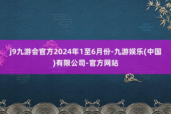 j9九游会官方　　2024年1至6月份-九游娱乐(中国)有限公司-官方网站