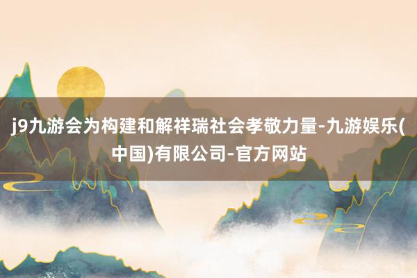 j9九游会为构建和解祥瑞社会孝敬力量-九游娱乐(中国)有限公司-官方网站