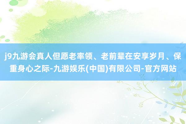 j9九游会真人但愿老率领、老前辈在安享岁月、保重身心之际-九游娱乐(中国)有限公司-官方网站