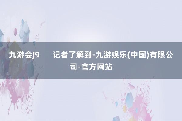 九游会J9      记者了解到-九游娱乐(中国)有限公司-官方网站