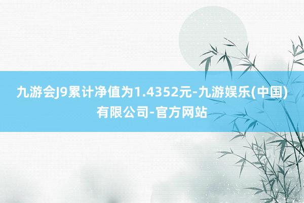 九游会J9累计净值为1.4352元-九游娱乐(中国)有限公司-官方网站