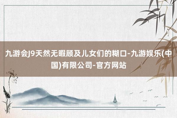 九游会J9天然无暇顾及儿女们的糊口-九游娱乐(中国)有限公司-官方网站