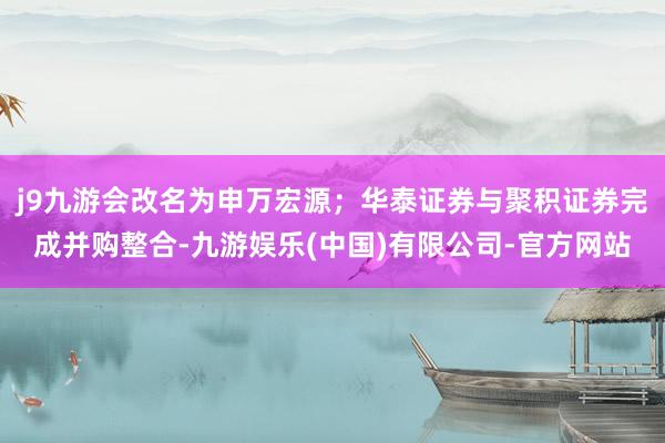 j9九游会改名为申万宏源；华泰证券与聚积证券完成并购整合-九游娱乐(中国)有限公司-官方网站