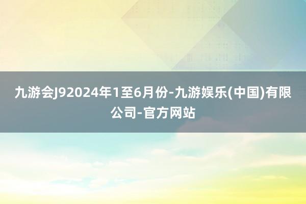 九游会J9　　2024年1至6月份-九游娱乐(中国)有限公司-官方网站