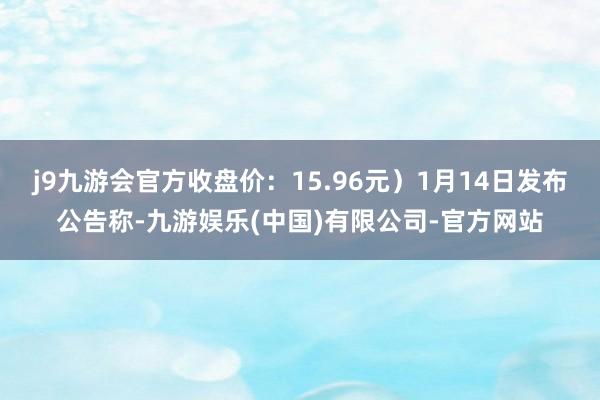 j9九游会官方收盘价：15.96元）1月14日发布公告称-九游娱乐(中国)有限公司-官方网站