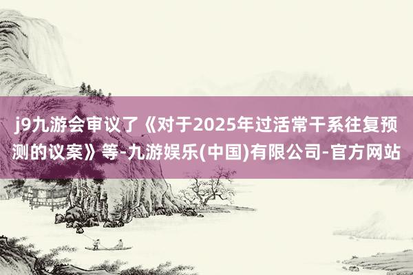 j9九游会审议了《对于2025年过活常干系往复预测的议案》等-九游娱乐(中国)有限公司-官方网站