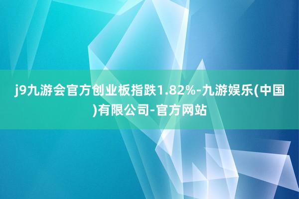 j9九游会官方创业板指跌1.82%-九游娱乐(中国)有限公司-官方网站