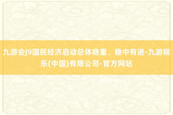 九游会J9国民经济启动总体稳重、稳中有进-九游娱乐(中国)有限公司-官方网站