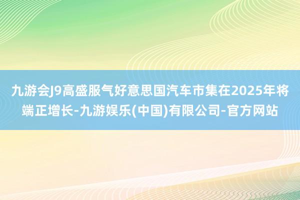 九游会J9高盛服气好意思国汽车市集在2025年将端正增长-九游娱乐(中国)有限公司-官方网站