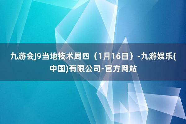 九游会J9　　当地技术周四（1月16日）-九游娱乐(中国)有限公司-官方网站