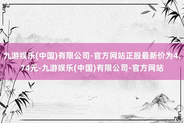 九游娱乐(中国)有限公司-官方网站正股最新价为4.74元-九游娱乐(中国)有限公司-官方网站