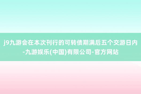 j9九游会在本次刊行的可转债期满后五个交游日内-九游娱乐(中国)有限公司-官方网站