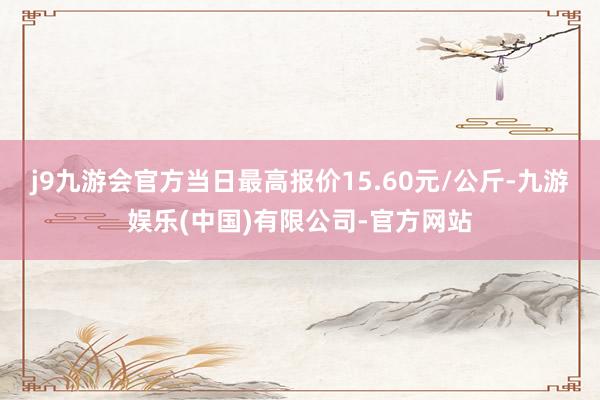 j9九游会官方当日最高报价15.60元/公斤-九游娱乐(中国)有限公司-官方网站