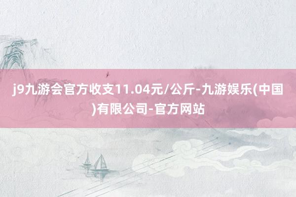 j9九游会官方收支11.04元/公斤-九游娱乐(中国)有限公司-官方网站