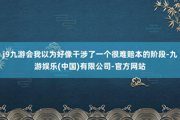 j9九游会我以为好像干涉了一个很难赔本的阶段-九游娱乐(中国)有限公司-官方网站