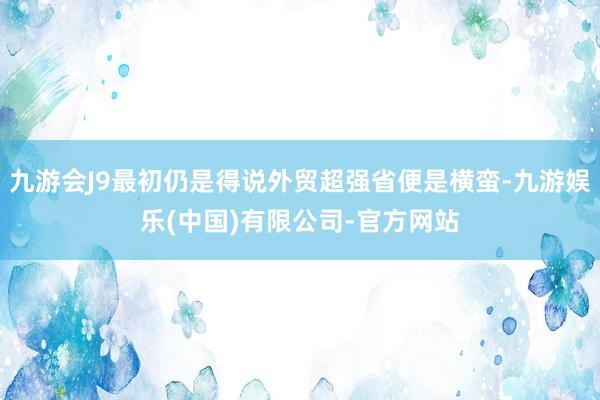 九游会J9最初仍是得说外贸超强省便是横蛮-九游娱乐(中国)有限公司-官方网站