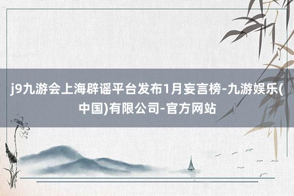 j9九游会上海辟谣平台发布1月妄言榜-九游娱乐(中国)有限公司-官方网站